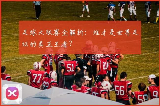 足球大联赛全解析：谁才是世界足坛的真正王者？